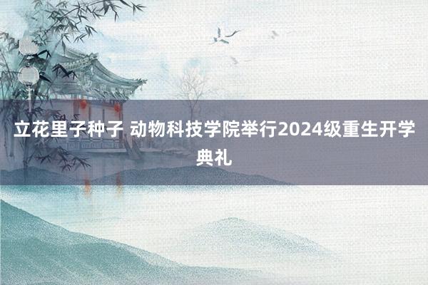 立花里子种子 动物科技学院举行2024级重生开学典礼