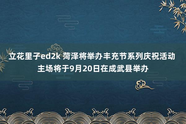 立花里子ed2k 菏泽将举办丰充节系列庆祝活动 主场将于9月20日在成武县举办