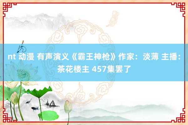 nt 动漫 有声演义《霸王神枪》作家：淡薄 主播：茶花楼主 457集罢了