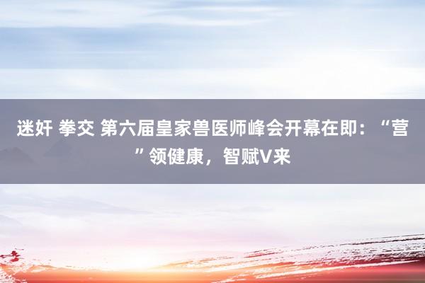 迷奸 拳交 第六届皇家兽医师峰会开幕在即：“营”领健康，智赋V来