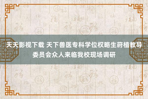 天天影视下载 天下兽医专科学位权略生莳植教导委员会众人来临我校现场调研